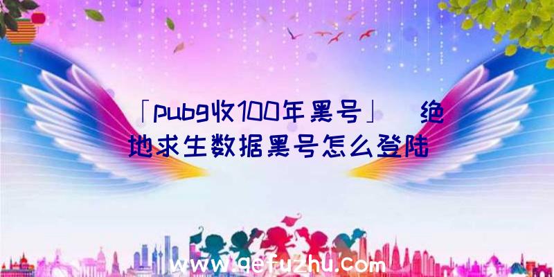 「pubg收100年黑号」|绝地求生数据黑号怎么登陆